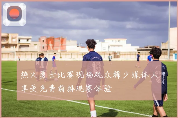 热火勇士比赛现场观众稀少媒体人享受免费前排观赛体验