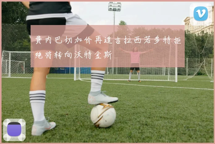 费内巴切加价再追吉拉西若多特拒绝将转向沃特金斯