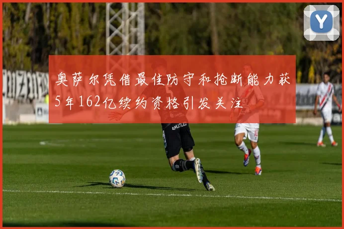 奥萨尔凭借最佳防守和抢断能力获5年162亿续约资格引发关注