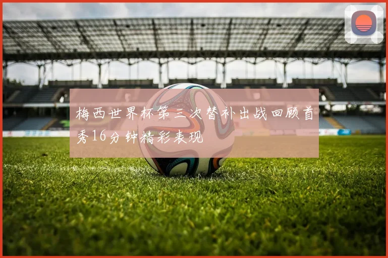 梅西世界杯第三次替补出战回顾首秀16分钟精彩表现