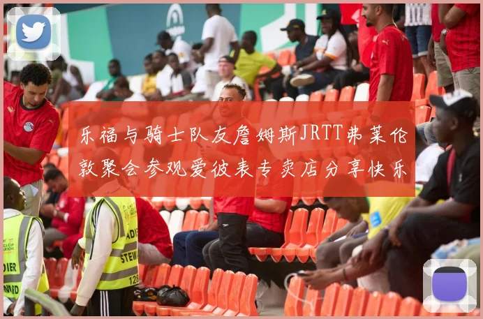 乐福与骑士队友詹姆斯JRTT弗莱伦敦聚会参观爱彼表专卖店分享快乐时光