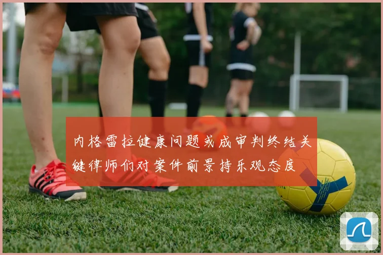 内格雷拉健康问题或成审判终结关键律师们对案件前景持乐观态度