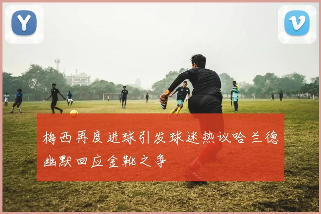 梅西再度进球引发球迷热议哈兰德幽默回应金靴之争