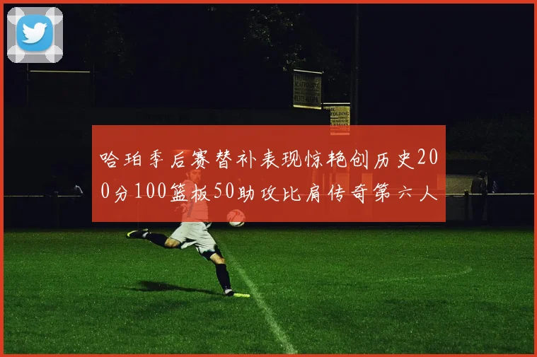 哈珀季后赛替补表现惊艳创历史200分100篮板50助攻比肩传奇第六人