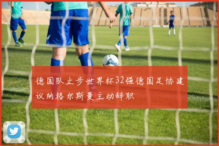 德国队止步世界杯32强德国足协建议纳格尔斯曼主动辞职