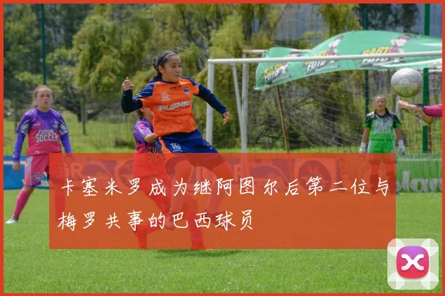 卡塞米罗成为继阿图尔后第二位与梅罗共事的巴西球员