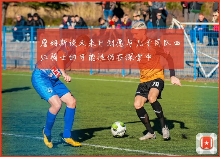 詹姆斯谈未来计划愿与儿子同队回归骑士的可能性仍在探索中