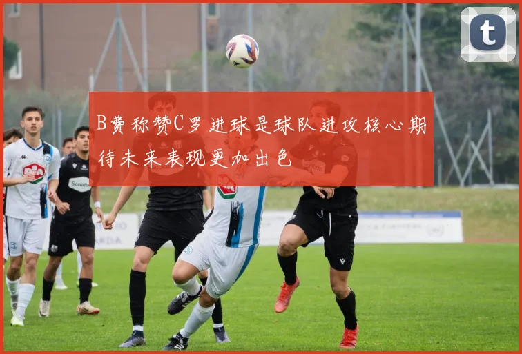 B费称赞C罗进球是球队进攻核心期待未来表现更加出色