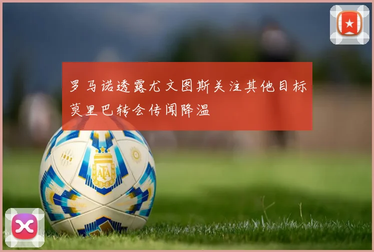 罗马诺透露尤文图斯关注其他目标莫里巴转会传闻降温
