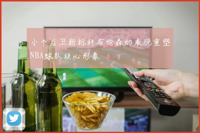 小个后卫新标杆布伦森的表现重塑NBA球队核心形象