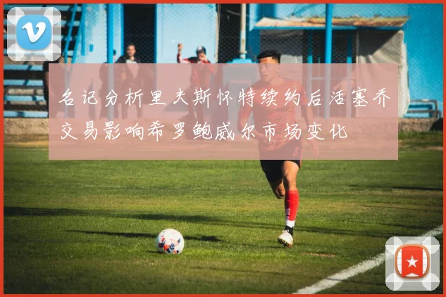 名记分析里夫斯怀特续约后活塞乔交易影响希罗鲍威尔市场变化