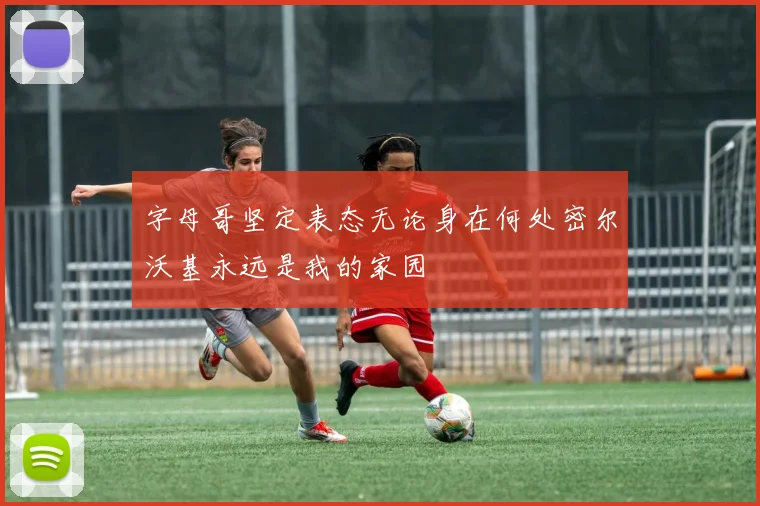 字母哥坚定表态无论身在何处密尔沃基永远是我的家园